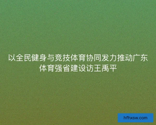 以全民健身与竞技体育协同发力推动广东体育强省建设访王禹平