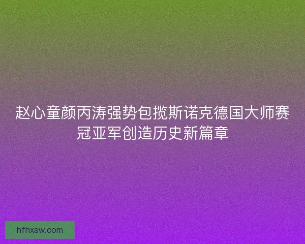 赵心童颜丙涛强势包揽斯诺克德国大师赛冠亚军创造历史新篇章