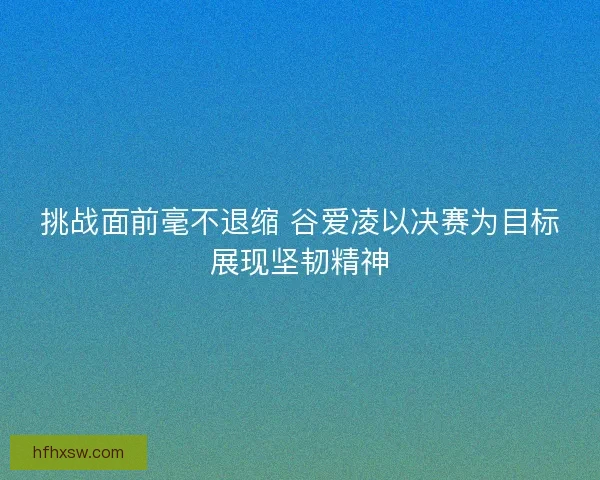 挑战面前毫不退缩 谷爱凌以决赛为目标展现坚韧精神